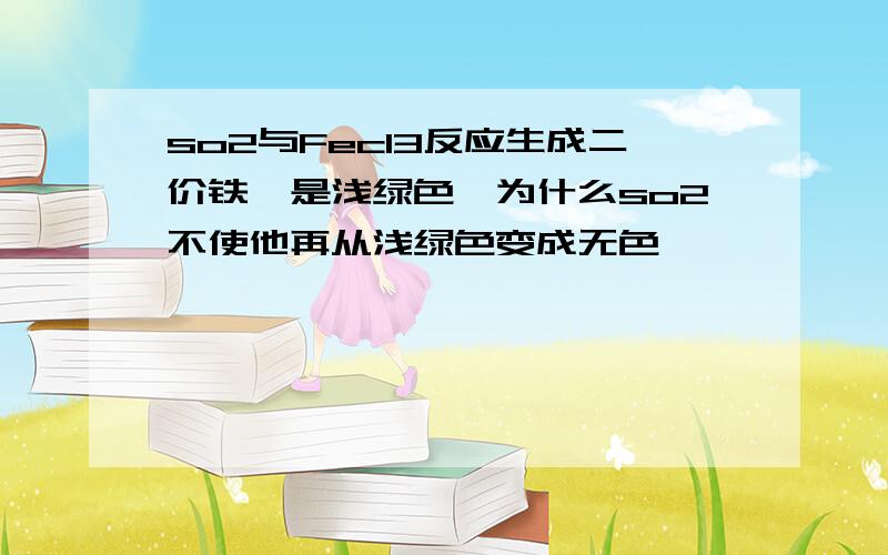 so2与Fecl3反应生成二价铁,是浅绿色,为什么so2不使他再从浅绿色变成无色