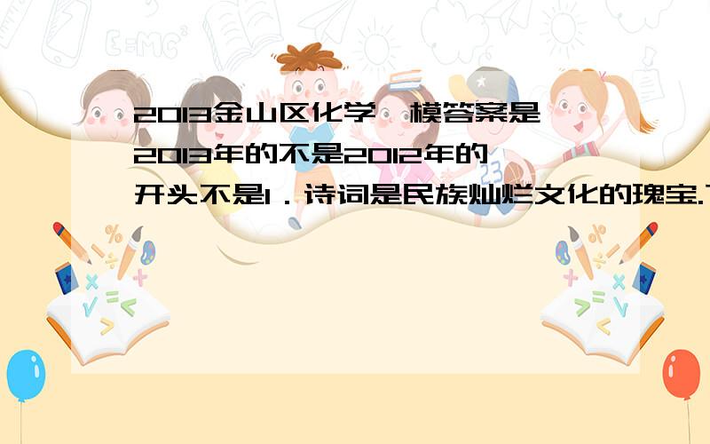 2013金山区化学一模答案是2013年的不是2012年的开头不是1．诗词是民族灿烂文化的瑰宝.下列著名诗句中只含有物理变化的是　　A．野火烧不尽,春风吹又生B．粉身碎骨浑不怕,要留清白在人间