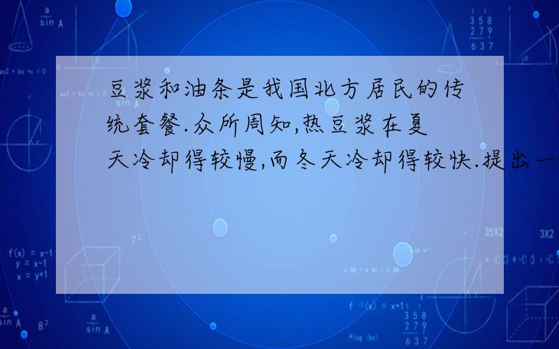 豆浆和油条是我国北方居民的传统套餐.众所周知,热豆浆在夏天冷却得较慢,而冬天冷却得较快.提出一个有科学探究意义并且易于操作的问题：A.液体冷却的快慢跟季节、室温及其质量有什么