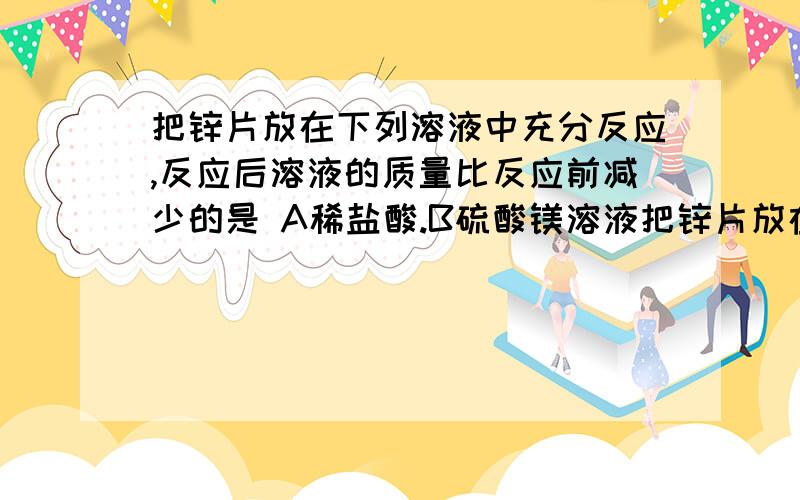 把锌片放在下列溶液中充分反应,反应后溶液的质量比反应前减少的是 A稀盐酸.B硫酸镁溶液把锌片放在下列溶液中充分反应,反应后溶液的质量比反应前减少的是A稀盐酸.B硫酸镁溶液 C硫酸亚