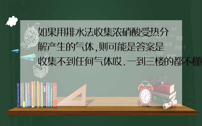 如果用排水法收集浓硝酸受热分解产生的气体,则可能是答案是收集不到任何气体哎.一到三楼的都不懂啊~