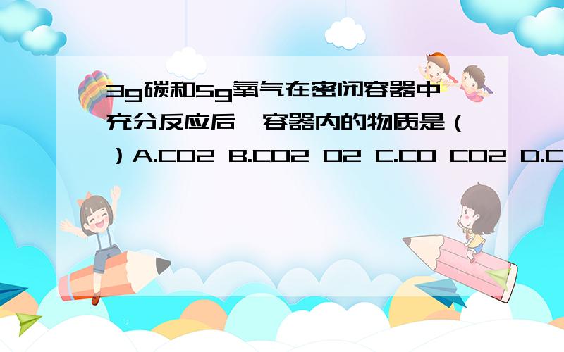 3g碳和5g氧气在密闭容器中充分反应后,容器内的物质是（）A.CO2 B.CO2 O2 C.CO CO2 D.C CO