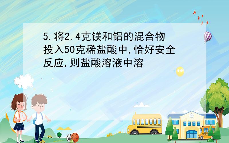 5.将2.4克镁和铝的混合物投入50克稀盐酸中,恰好安全反应,则盐酸溶液中溶           A.7.3%             B.14.6%   