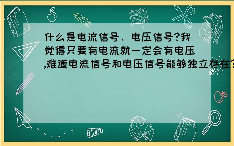 什么是电流信号、电压信号?我觉得只要有电流就一定会有电压,难道电流信号和电压信号能够独立存在?电流、电压都是电路中的基本参数,只要能形成回路,两者一定同时并存,为什么还有电压