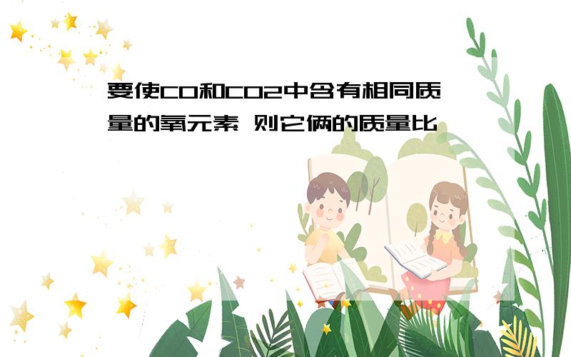 要使CO和CO2中含有相同质量的氧元素 则它俩的质量比