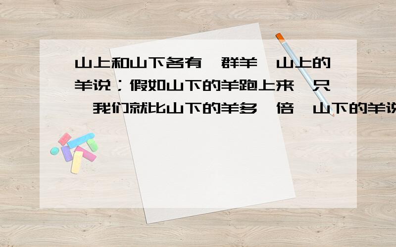 山上和山下各有一群羊,山上的羊说；假如山下的羊跑上来一只,我们就比山下的羊多一倍,山下的羊说：假如山上的羊跑到山下来一只,我们两群羊就一样多.“请问山上,山下各有几只羊?