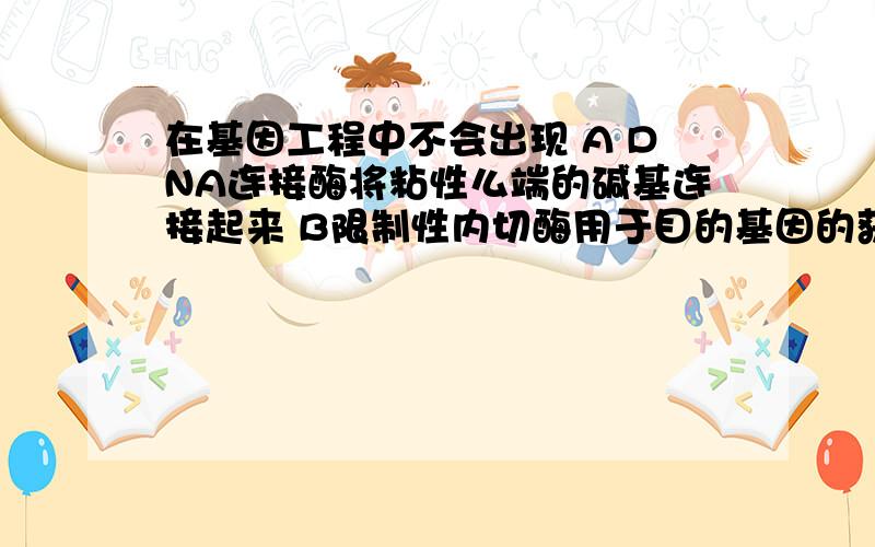 在基因工程中不会出现 A DNA连接酶将粘性么端的碱基连接起来 B限制性内切酶用于目的基因的获得C 目的基因须由载体导入授体细胞 D 人工合成目的基因不用限制性内切酶