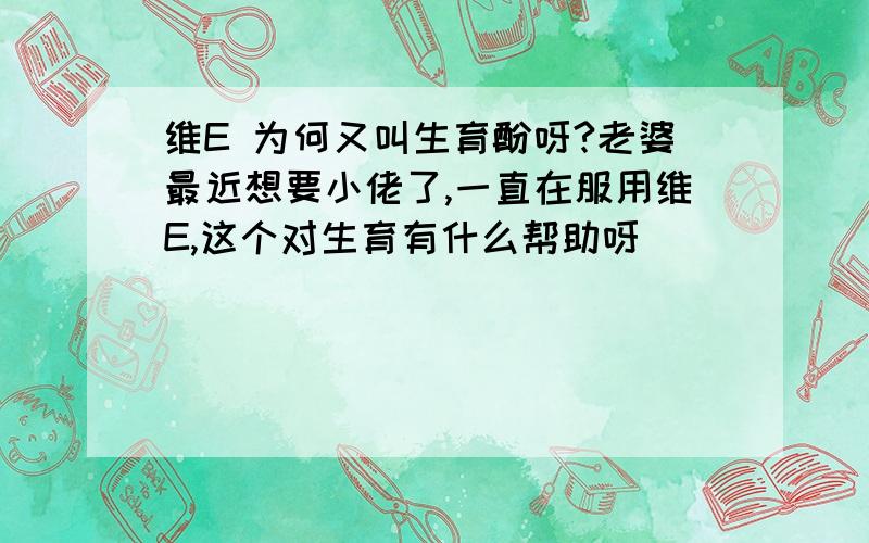 维E 为何又叫生育酚呀?老婆最近想要小佬了,一直在服用维E,这个对生育有什么帮助呀