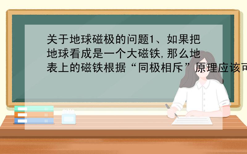 关于地球磁极的问题1、如果把地球看成是一个大磁铁,那么地表上的磁铁根据“同极相斥”原理应该可以漂浮起来吧!为什么没有呢?2、“异极相吸”——指南针的两极与地球两极应该相反吧