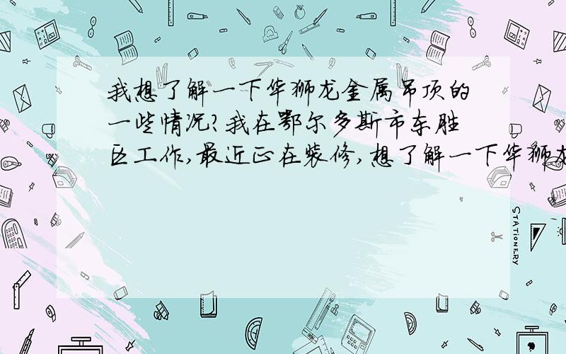 我想了解一下华狮龙金属吊顶的一些情况?我在鄂尔多斯市东胜区工作,最近正在装修,想了解一下华狮龙金属吊顶的一些情况.