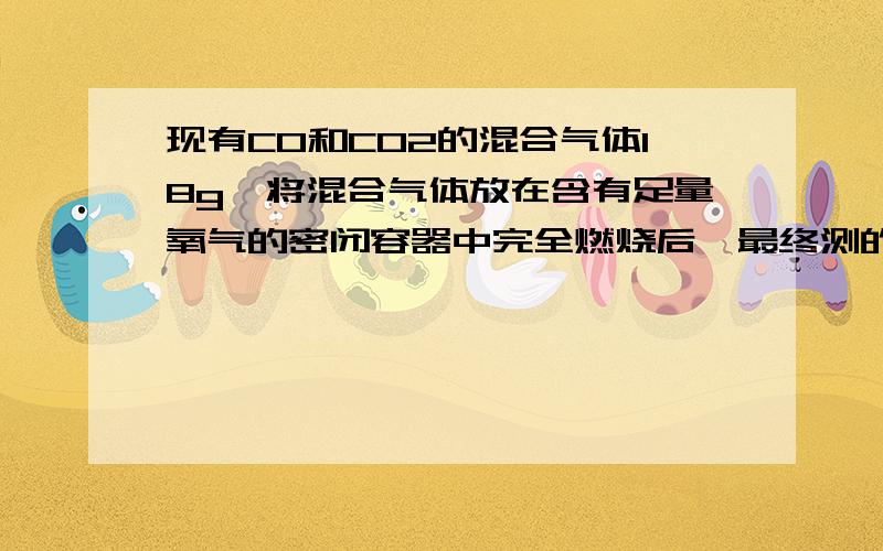 现有CO和CO2的混合气体18g,将混合气体放在含有足量氧气的密闭容器中完全燃烧后,最终测的CO2的体积为11.2L（标准状况）.（1）原混合气体中CO的质量是（2）原混合气体中CO2在标准状况下的体