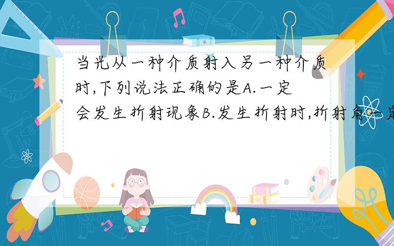 当光从一种介质射入另一种介质时,下列说法正确的是A.一定会发生折射现象B.发生折射时,折射角一定小于入射角C.反射和折射不会同时发生D.只要进入另一种介质,光速就会发生改变