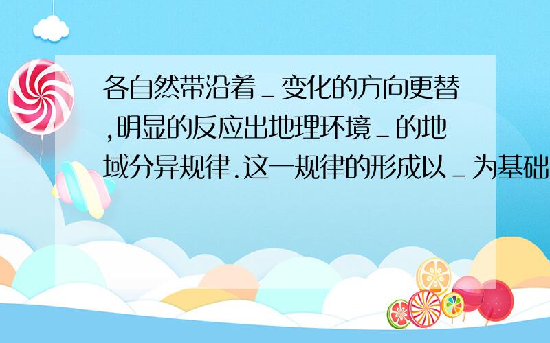 各自然带沿着＿变化的方向更替,明显的反应出地理环境＿的地域分异规律.这一规律的形成以＿为基础