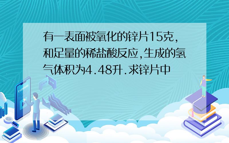 有一表面被氧化的锌片15克,和足量的稀盐酸反应,生成的氢气体积为4.48升.求锌片中