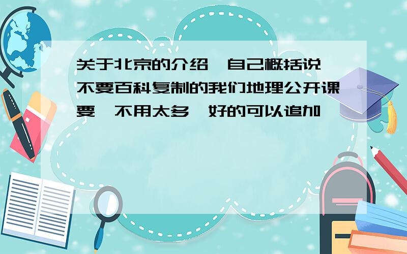 关于北京的介绍,自己概括说,不要百科复制的我们地理公开课要,不用太多,好的可以追加