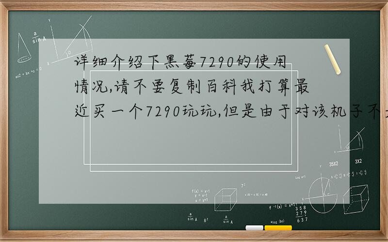 详细介绍下黑莓7290的使用情况,请不要复制百科我打算最近买一个7290玩玩,但是由于对该机子不是很了解,请使用过或正使用的朋友谈谈这机子的使用感受.有哪些优缺点 请不要从百科上复制一