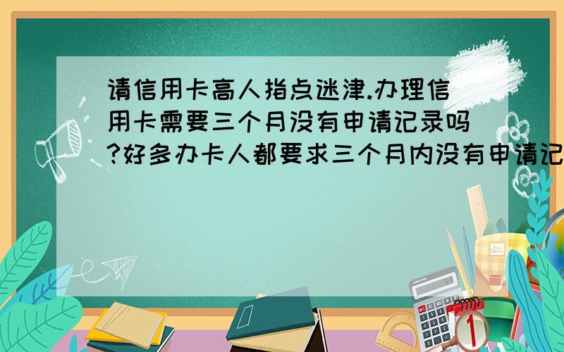 请信用卡高人指点迷津.办理信用卡需要三个月没有申请记录吗?好多办卡人都要求三个月内没有申请记录才行为什么?有申请里路还能办卡吗?