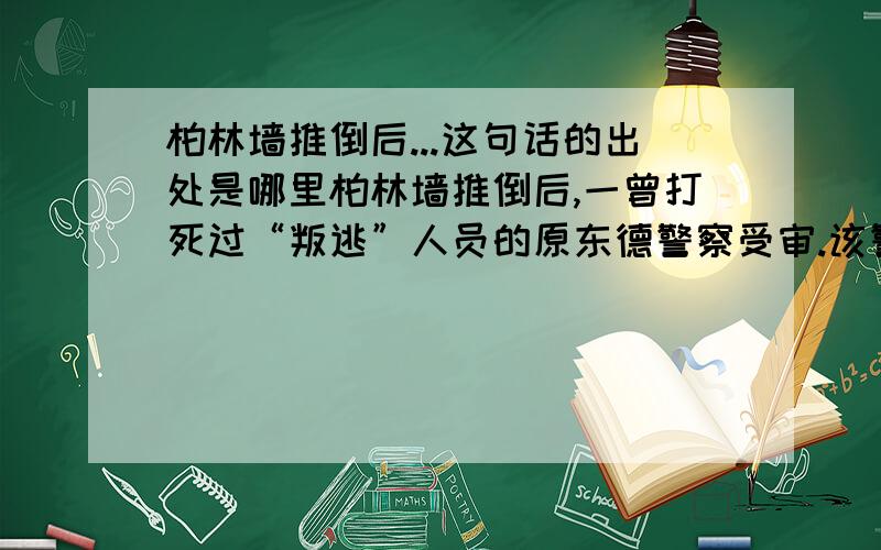 柏林墙推倒后...这句话的出处是哪里柏林墙推倒后,一曾打死过“叛逃”人员的原东德警察受审.该警察说：“我无罪,我那是奉命行事.”法官道：“不错,你是奉命行事.但,你完全可以把枪口抬