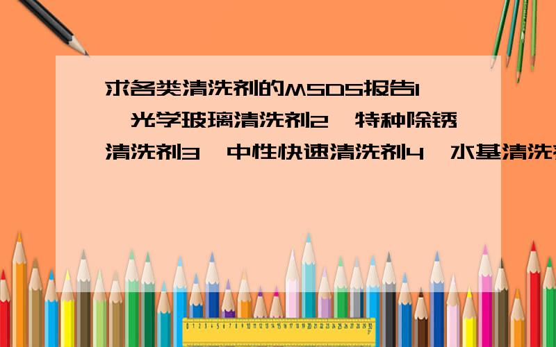 求各类清洗剂的MSDS报告1、光学玻璃清洗剂2、特种除锈清洗剂3、中性快速清洗剂4、水基清洗剂5、线路板清洗剂6、机械油污清洗剂以上清洗剂,我公司都有需求!