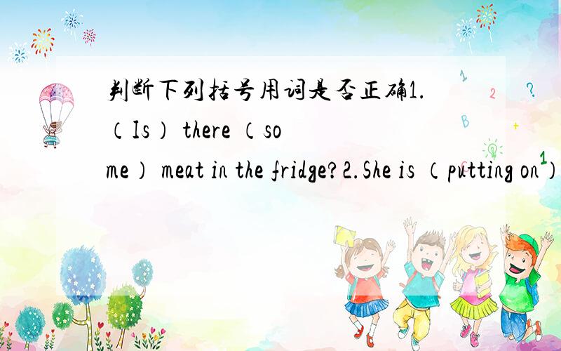 判断下列括号用词是否正确1.（Is） there （some） meat in the fridge?2.She is （putting on） a red coat today.3.He was born （on） a rainy day.4.He came here （to get） his book.5.Some food （is） on the table now.