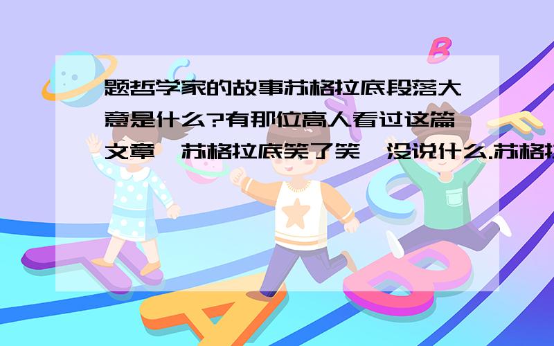 题哲学家的故事苏格拉底段落大意是什么?有那位高人看过这篇文章,苏格拉底笑了笑,没说什么.苏格拉底又是笑了笑,没再说什么.那位助手非常后悔,甚至自责了整个后半生.这三段文章的段落