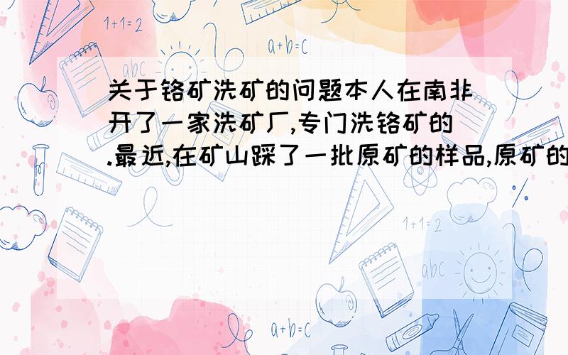 关于铬矿洗矿的问题本人在南非开了一家洗矿厂,专门洗铬矿的.最近,在矿山踩了一批原矿的样品,原矿的分析 CR2O3的度数为34%,但是我们的洗矿设备比较先进,摇床,螺旋溜槽,球磨机.一般提高10%