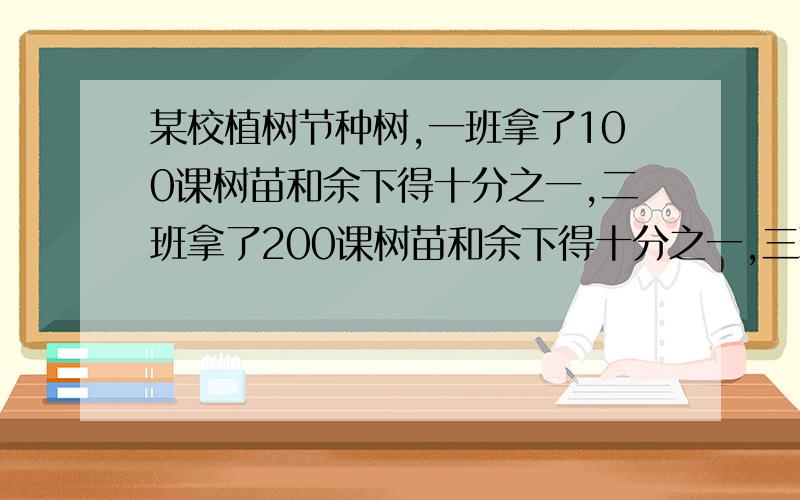 某校植树节种树,一班拿了100课树苗和余下得十分之一,二班拿了200课树苗和余下得十分之一,三班拿了300课树苗和余下得十分之一.以此类推,等到最后一次全部拿完.问,有几个班,几棵树?最好能