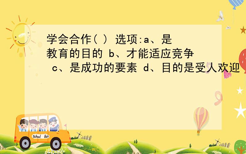 学会合作( ) 选项:a、是教育的目的 b、才能适应竞争 c、是成功的要素 d、目的是受人欢迎 e、目的是改善人