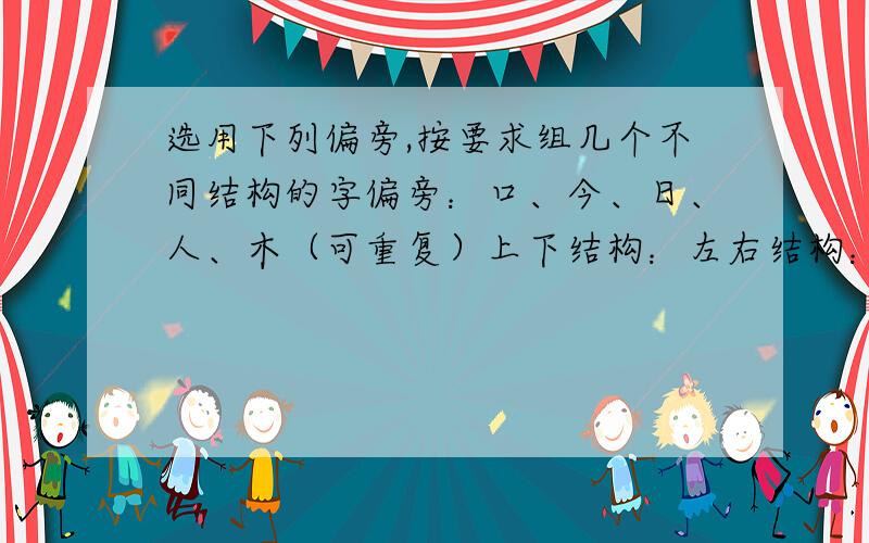 选用下列偏旁,按要求组几个不同结构的字偏旁：口、今、日、人、木（可重复）上下结构：左右结构：品字结构：全包围结构：（每个各五个）