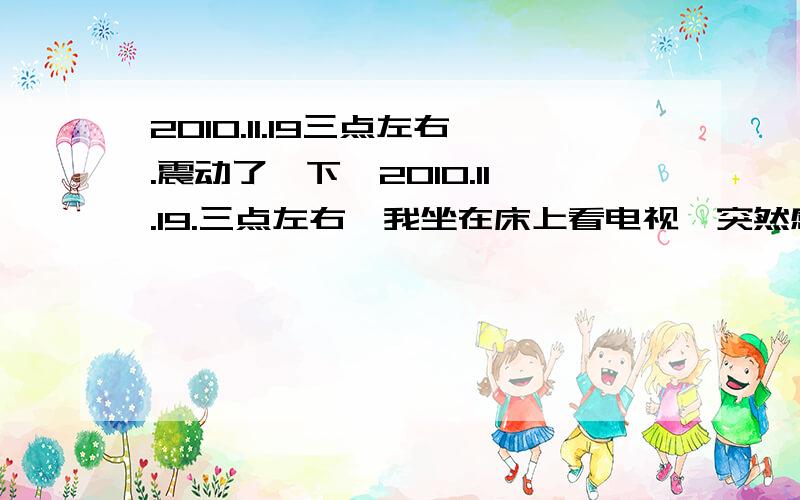 2010.11.19三点左右.震动了一下,2010.11.19.三点左右,我坐在床上看电视,突然感觉整栋楼震了一下,我很怕,一直问自己是地震吗?然后跑到窗边看外面的人,他们很安静,怎么没惊慌?