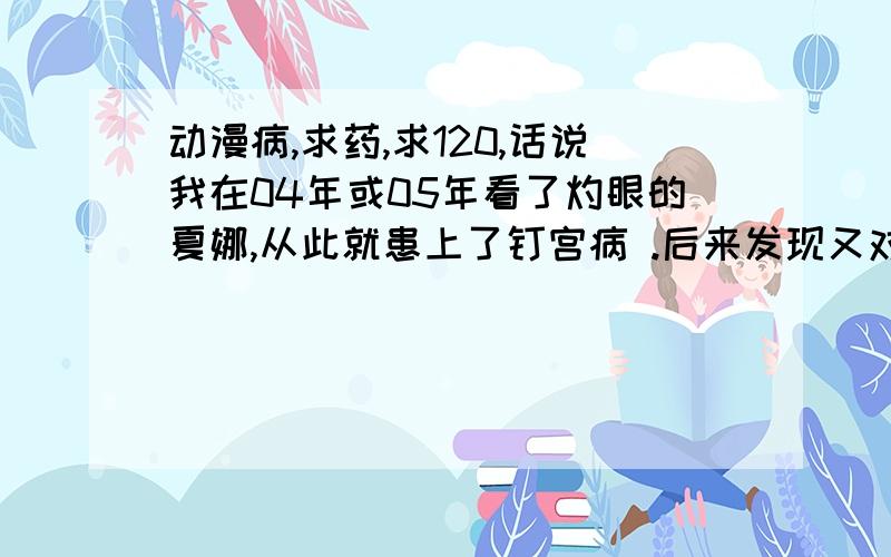 动漫病,求药,求120,话说我在04年或05年看了灼眼的夏娜,从此就患上了钉宫病 .后来发现又对动漫一股说不出的感觉,再后来又染上了轻微二次元,loli控,- -天天幻听幻想,我也不想,想.不过不想的