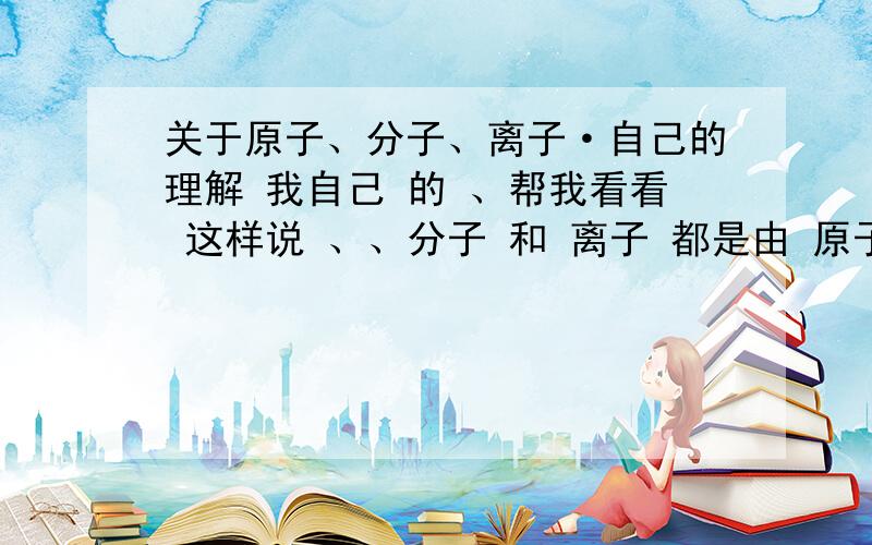 关于原子、分子、离子·自己的理解 我自己 的 、帮我看看 这样说 、、分子 和 离子 都是由 原子 结合而成的、只是 带电的 叫 离子 不带电的 叫 分子 、纯净物 由 元素 组成 、分子 也 组成