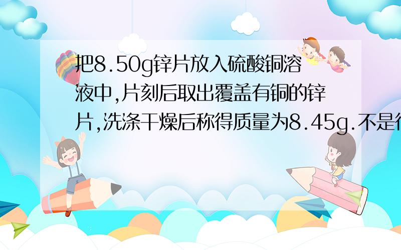 把8.50g锌片放入硫酸铜溶液中,片刻后取出覆盖有铜的锌片,洗涤干燥后称得质量为8.45g.不是很懂