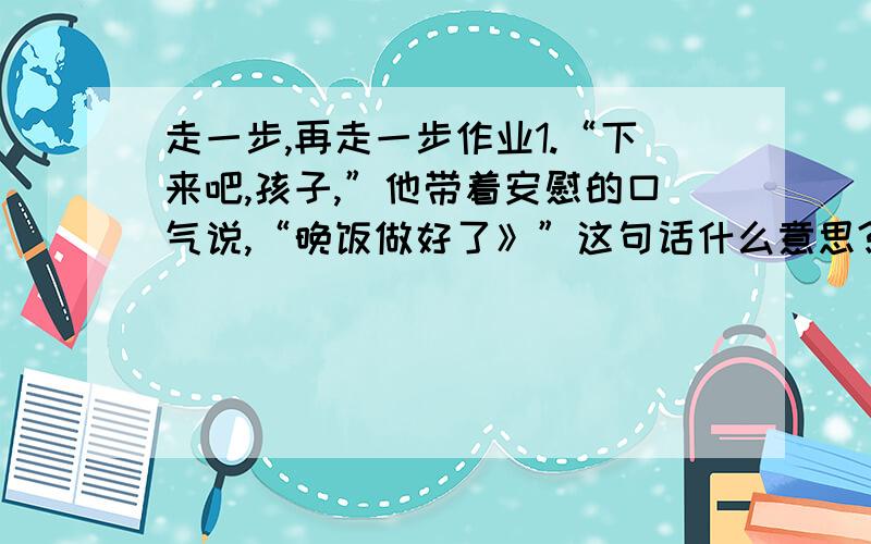 走一步,再走一步作业1.“下来吧,孩子,”他带着安慰的口气说,“晚饭做好了》”这句话什么意思?2.为什么说这次爬悬崖是一次我忘不了的经历?3.文中的成就感是指什么?