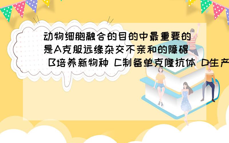 动物细胞融合的目的中最重要的是A克服远缘杂交不亲和的障碍 B培养新物种 C制备单克隆抗体 D生产杂种细胞