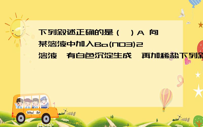 下列叙述正确的是（ ）A 向某溶液中加入Ba(NO3)2溶液,有白色沉淀生成,再加稀盐下列叙述正确的是（ ）A 向某溶液中加入Ba(NO3)2溶液，有白色沉淀生成，再加稀盐酸，沉淀不溶解，说明有SO42-