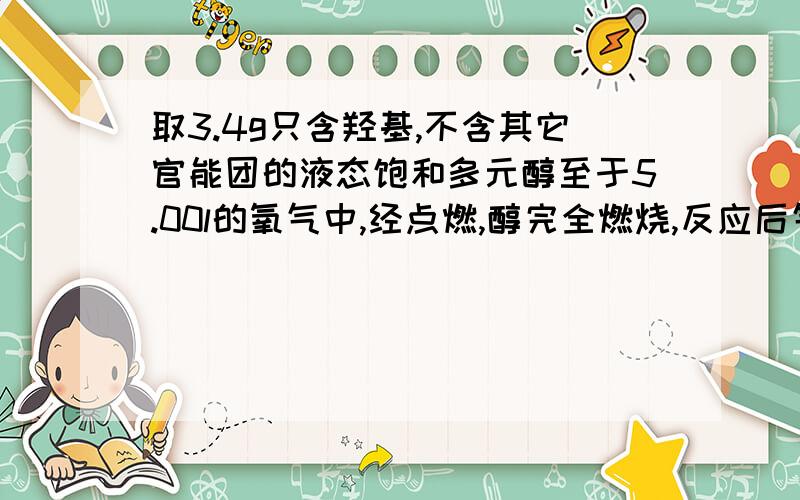 取3.4g只含羟基,不含其它官能团的液态饱和多元醇至于5.00l的氧气中,经点燃,醇完全燃烧,反应后气体减少0.56l,将气体经氧化钙又减少2.8l,则3.4g醇中c；h；o的物质的量为