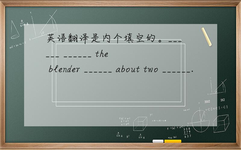 英语翻译是内个填空的。______ ______ the blender ______ about two ______.