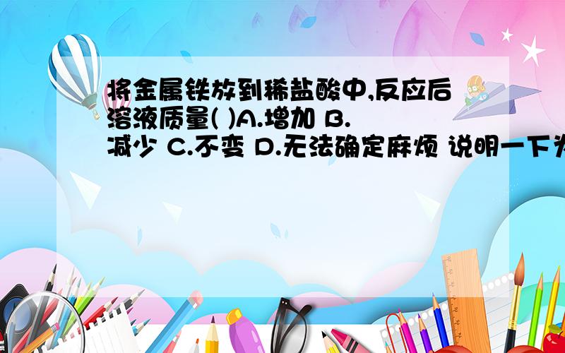 将金属铁放到稀盐酸中,反应后溶液质量( )A.增加 B.减少 C.不变 D.无法确定麻烦 说明一下为什么