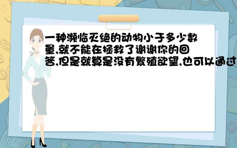 一种濒临灭绝的动物小于多少数量,就不能在拯救了谢谢你的回答,但是就算是没有繁殖欲望,也可以通过人工受精的方式促进繁殖,但是一个物种的数量在什么范围内就无法在进行雌雄分配,也