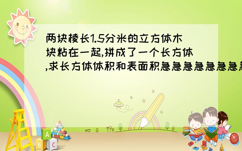 两块棱长1.5分米的立方体木块粘在一起,拼成了一个长方体,求长方体体积和表面积急急急急急急急急急急急急急急