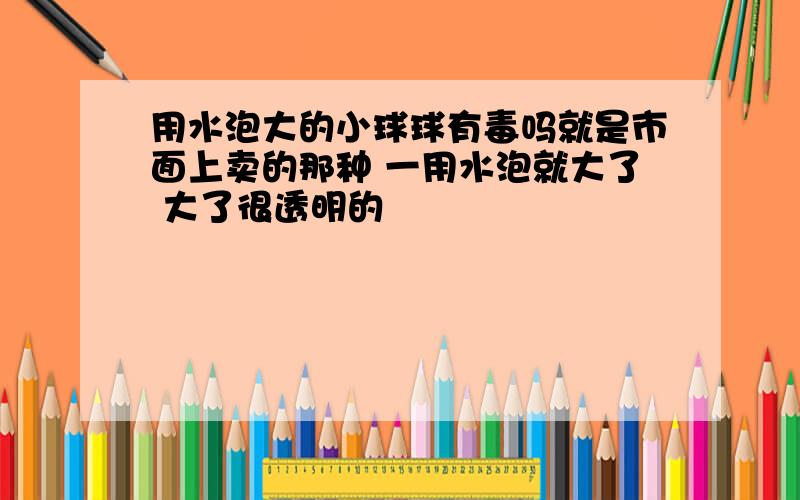 用水泡大的小球球有毒吗就是市面上卖的那种 一用水泡就大了 大了很透明的