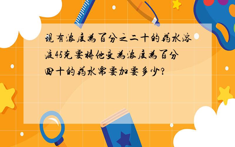 现有浓度为百分之二十的药水溶液45克要将他变为浓度为百分四十的药水需要加要多少?