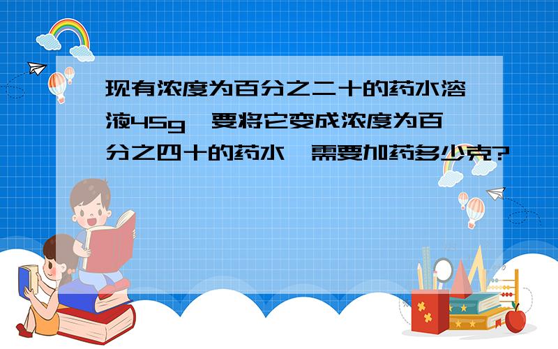 现有浓度为百分之二十的药水溶液45g,要将它变成浓度为百分之四十的药水,需要加药多少克?