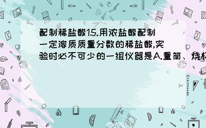 配制稀盐酸15.用浓盐酸配制一定溶质质量分数的稀盐酸,实验时必不可少的一组仪器是A.量筒、烧杯、漏斗、玻璃棒B.托盘天平、玻璃棒、药匙、烧杯C.托盘天平、玻璃棒、量筒、烧杯D.量筒、