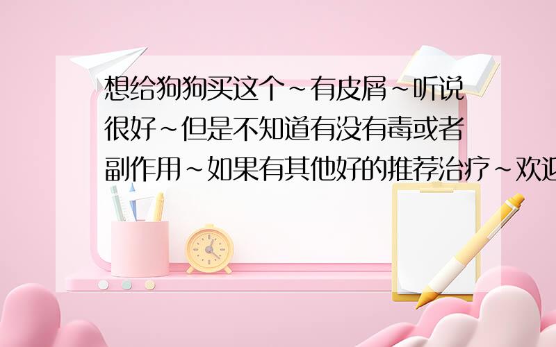 想给狗狗买这个~有皮屑～听说很好～但是不知道有没有毒或者副作用～如果有其他好的推荐治疗～欢迎来说～