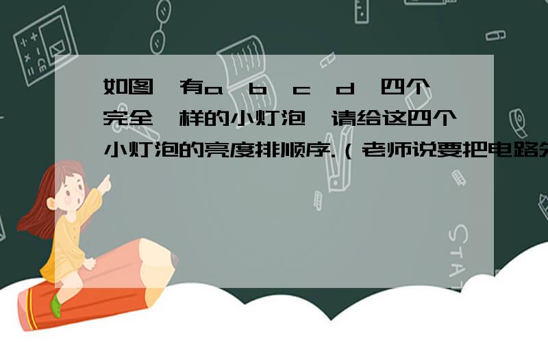 如图,有a,b,c,d,四个完全一样的小灯泡,请给这四个小灯泡的亮度排顺序.（老师说要把电路先给简化了,所以请带上简化后的电路图和详细解答过程.要是好就另外追分）