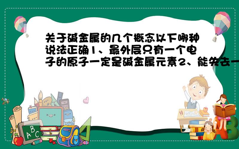 关于碱金属的几个概念以下哪种说法正确1、最外层只有一个电子的原子一定是碱金属元素2、能失去一个电子显+1价的金属元素一定是碱金属元素3、元素原子失去1个电子的阳离子具有稀有气