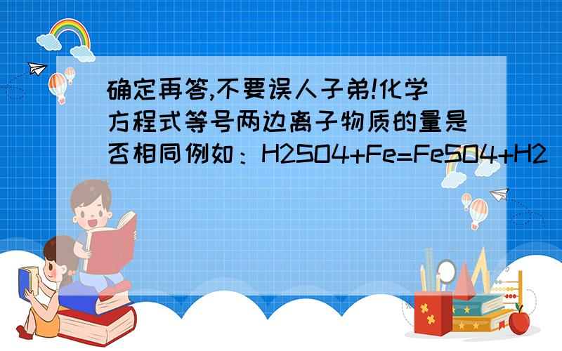 确定再答,不要误人子弟!化学方程式等号两边离子物质的量是否相同例如：H2SO4+Fe=FeSO4+H2 (等号两边H离子的物质的量是否相同,若左边H离子是2mol,那右边 氢气 物质的量是否也是2mol)