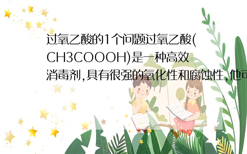 过氧乙酸的1个问题过氧乙酸(CH3COOOH)是一种高效消毒剂,具有很强的氧化性和腐蚀性,他可由冰醋酸与过氧化氢在一定条件下制得；他可以迅速杀灭多种微生物,包括多种病毒(如：SARS病毒)、细